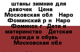 штаны зимние для девочек › Цена ­ 450 - Московская обл., Наро-Фоминский р-н, Наро-Фоминск г. Дети и материнство » Детская одежда и обувь   . Московская обл.